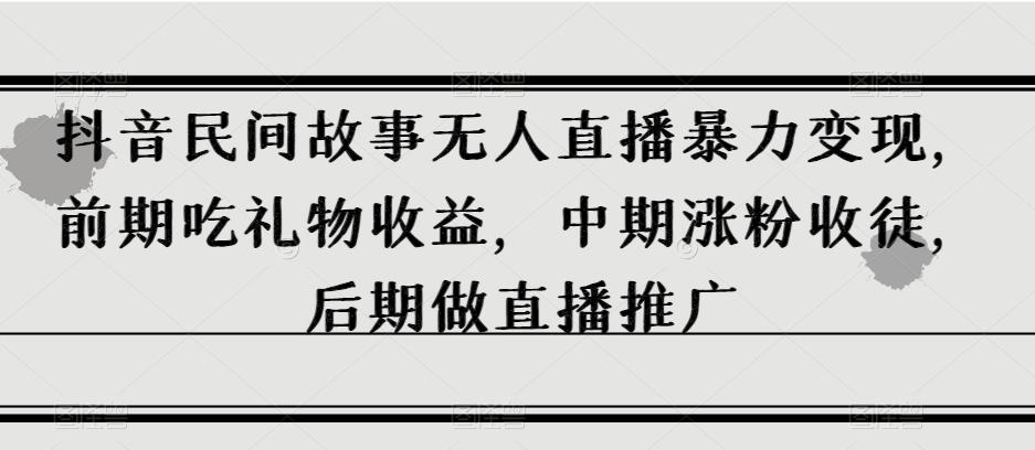 抖音民间故事无人直播暴力变现，前期吃礼物收益，中期涨粉收徒，后期做直播推广【揭秘】-网创