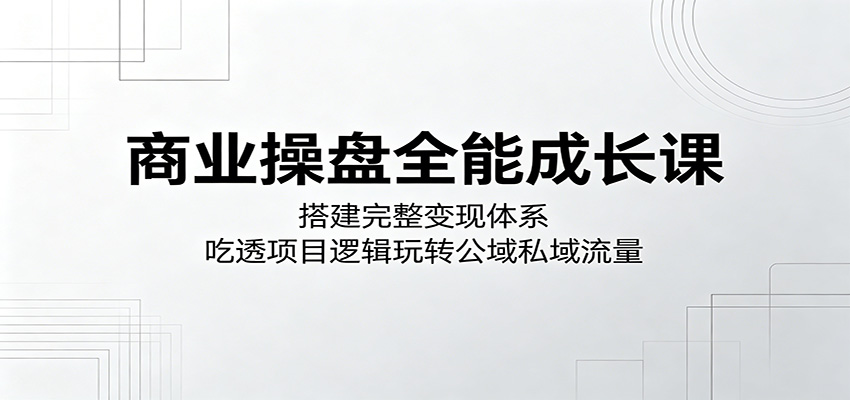 商业操盘全能成长课：搭建完整变现体系，吃透项目逻辑玩转公域私域流量-网创