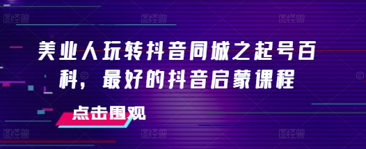 美业人玩转抖音同城之起号百科，最好的抖音启蒙课程-网创