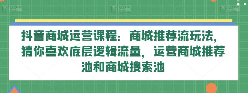 抖音商城运营课程：商城推荐流玩法，猜你喜欢底层逻辑流量，运营商城推荐池和商城搜索池-网创